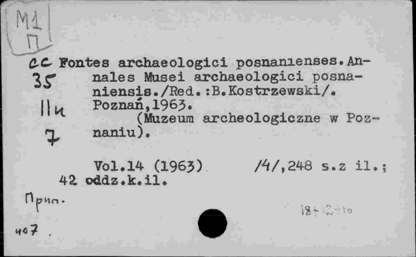 ﻿Ml
зг
С-С- Fontes archaeologici posnanienses. Annales Musei archaeologici pösna-niensis./Red.:B.Kostrzewski/. Poznan,1963»
(Muzeum archeologiczne w Poz-naniu).
42.
ПрИл .
Vol.14 (1965) oddz.k.il.
/4/,248 s.z il.;
її* Z' 5*5
4«? .